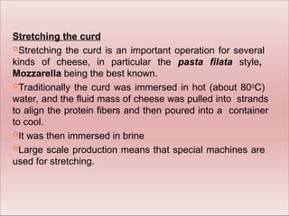 Stretching the curd
Stretching the curd is an important operation for several
kinds of cheese, in particular the pasta filata style,
Mozzarella being the best known.
Traditionally the curd was immersed in hot (about 800C)
water, and the fluid mass of cheese was pulled into strands
to align the protein fibers and then poured into a container
to cool.
It was then immersed in brine
Large scale production means that special machines are
used for stretching.
 