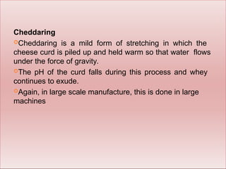 Cheddaring
Cheddaring is a mild form of stretching in which the
cheese curd is piled up and held warm so that water flows
under the force of gravity.
The pH of the curd falls during this process and whey
continues to exude.
Again, in large scale manufacture, this is done in large
machines
 