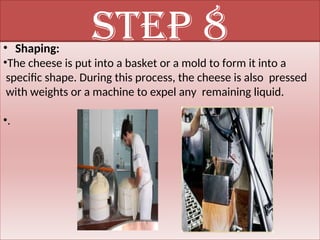 Step 8
• Shaping:
•The cheese is put into a basket or a mold to form it into a
specific shape. During this process, the cheese is also pressed
with weights or a machine to expel any remaining liquid.
•.
 