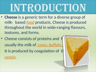 Introduction
• Cheese is a generic term for a diverse group of
milk- based food products. Cheese is produced
throughout the world in wide-ranging flavours,
textures, and forms.
• Cheese consists of proteins and fat from milk,
usually the milk of cows, buffalo, goats, or sheep.
It is produced by coagulation of the milk protein
casein.
 