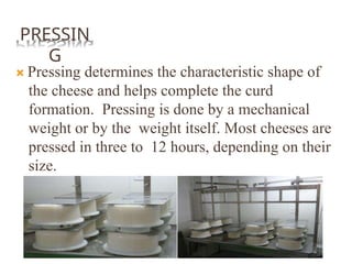 PRESSIN
G
 Pressing determines the characteristic shape of
the cheese and helps complete the curd
formation. Pressing is done by a mechanical
weight or by the weight itself. Most cheeses are
pressed in three to 12 hours, depending on their
size.
 