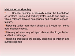 Maturation or ripening

Cheese ripening is basically about the breakdown
of proteins, lipids and carbohydrates (acids and sugars)
which releases flavour compounds and modifies cheese
texture.
Ripening varies from fresh cheese to 5 years for some
hard ripened cheese.
Like a good wine, a good aged cheese should get better
and better with age.
Ripening processes are broadly classified as interior and
surface ripened.
 