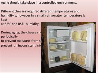 Aging should take place in a controlled environment.
Different cheeses required different temperatures and
humidity's, however in a small refrigerator temperature is
kept
at 55°F and 85% humidity.
During aging, the cheese should be rotated or flipped
periodically
to prevent moisture from settling in the cheese and to
prevent an inconsistent internal consistency.
 