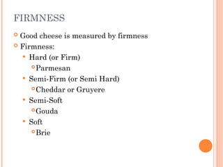 FIRMNESS
 Good cheese is measured by firmness
 Firmness:
 Hard (or Firm)
Parmesan
 Semi-Firm (or Semi Hard)
Cheddar or Gruyere
 Semi-Soft
Gouda
 Soft
Brie
 