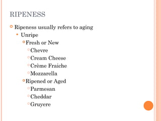 RIPENESS
 Ripeness usually refers to aging
 Unripe
Fresh or New
Chevre
Cream Cheese
Crème Fraiche
Mozzarella
Ripened or Aged
Parmesan
Cheddar
Gruyere
 
