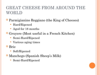 GREAT CHEESE FROM AROUND THE
WORLD
 Parmigianino Reggiano (the King of Cheeses)
 Hard/Ripened
 Aged for 18 months
 Gruyere (Most useful in a French Kitchen)
 Semi-Hard/Ripened
 Various aging times
 Brie
 Soft/Ripened
 Manchego (Spanish Sheep’s Milk)
 Semi-Hard/Ripened
 