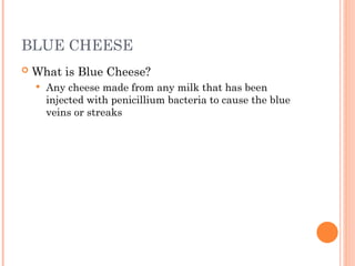 BLUE CHEESE
 What is Blue Cheese?
 Any cheese made from any milk that has been
injected with penicillium bacteria to cause the blue
veins or streaks
 