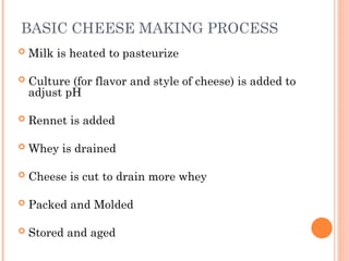 BASIC CHEESE MAKING PROCESS
 Milk is heated to pasteurize
 Culture (for flavor and style of cheese) is added to
adjust pH
 Rennet is added
 Whey is drained
 Cheese is cut to drain more whey
 Packed and Molded
 Stored and aged
 