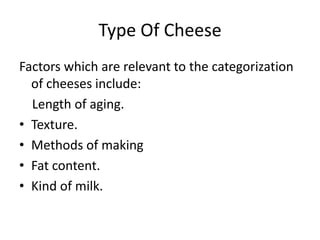 Type Of CheeseFactors which are relevant to the categorization of cheeses include:     Length of aging. Texture. Methods of making Fat content. Kind of milk. 
