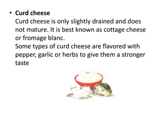 Curd cheeseCurd cheese is only slightly drained and does not mature. It is best known as cottage cheese or fromageblanc.Some types of curd cheese are flavored with pepper, garlic or herbs to give them a stronger taste