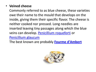 Veined cheeseCommonly referred to as blue cheese, these varieties owe their name to the mould that develops on the inside, giving them their specific flavor. The cheese is neither cooked nor pressed. Long needles are inserted leaving tiny passages along which the blue veins can develop.Penicilliumroqueforti or PenicilliumglaucumThe best known are probably Fourmed'Ambert