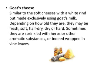 Goat's cheeseSimilar to the soft cheeses with a white rind but made exclusively using goat's milk. Depending on how old they are, they may be fresh, soft, half-dry, dry or hard. Sometimes they are sprinkled with herbs or other aromatic substances, or indeed wrapped in vine leaves.