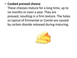 Cooked pressed cheeseThese cheeses mature for a long time, up to six months or even a year. They are pressed, resulting in a firm texture. The holes so typical of Emmental or Comté are caused by carbon dioxide released during maturing.