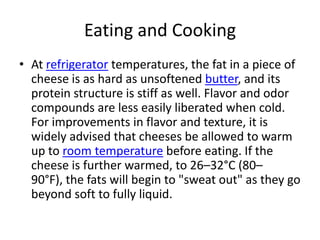 Eating and CookingAt refrigerator temperatures, the fat in a piece of cheese is as hard as unsoftenedbutter, and its protein structure is stiff as well. Flavor and odor compounds are less easily liberated when cold. For improvements in flavor and texture, it is widely advised that cheeses be allowed to warm up to room temperature before eating. If the cheese is further warmed, to 26–32°C (80–90°F), the fats will begin to "sweat out" as they go beyond soft to fully liquid. 