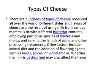 Types Of CheeseThere are hundreds of types of cheese produced all over the world. Different styles and flavors of cheese are the result of using milk from various mammals or with different butterfat contents, employing particular species of bacteria and molds, and varying the length of aging and other processing treatments. Other factors include animal diet and the addition of flavoring agents such as herbs, spices, or wood smoke. Whether the milk is pasteurized may also affect the flavor