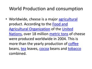 World Production and consumptionWorldwide, cheese is a major agricultural product. According to the Food and Agricultural Organization of the United Nations, over 18 million metric tons of cheese were produced worldwide in 2004. This is more than the yearly production of coffee beans, tea leaves, cocoa beans and tobacco combined. 