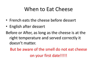 When to Eat CheeseFrench eats the cheese before dessertEnglish after dessertBefore or After, as long as the cheese is at the right temperature and served correctly it doesn’t matter.But be aware of the smell do not eat cheese on your first date!!!!!
