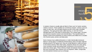 A newborn cheese is usually salty yet bland in flavor and, for harder varieties,
rubbery in texture. These qualities are sometimes enjoyed—cheese curds are
eaten on their own—but normally cheeses are left to rest under controlled
conditions. This aging period (also called ripening, or, from the French,
affinage) lasts from a few days to several years. As a cheese ages, microbes
and enzymes transform texture and intensify flavor. This transformation is
largely a result of the breakdown of casein proteins and milkfat into a complex
mix of amino acids, amines, and fatty acids.
Some cheeses have additional bacteria or molds intentionally introduced
before or during aging. In traditional cheesemaking, these microbes might be
already present in the aging room; they are simply allowed to settle and grow
on the stored cheeses. More often today, prepared cultures are used, giving
more consistent results and putting fewer constraints on the environment
where the cheese ages. These cheeses include soft ripened cheeses such as
Brie and Camembert, blue cheeses such as Roquefort, Stilton, Gorgonzola,
and rind-washed cheeses such as Limburger.
3-5PRODUCTIO
NRipening
 