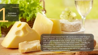 1
Cheese is a food derived from milk, produced in a wide range of
flavors, textures, and forms. It consists of proteins and fat from
milk, usually the milk of cows, buffalo, goats, or sheep. It is
produced by coagulation of the milk protein casein. Typically, the
milk is acidified and addition of the enzyme rennet causes
coagulation. The solids are separated and pressed into final
form. Some cheeses have molds on the rind or throughout. Most
cheeses melt at cooking temperature.
Definition
of Cheese
 