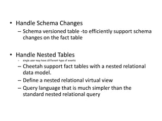 • Handle Schema Changes
  – Schema versioned table -to efficiently support schema
    changes on the fact table


• Handle Nested Tables
  –   single user may have different type of events

  – Cheetah support fact tables with a nested relational
    data model.
  – Define a nested relational virtual view
  – Query language that is much simpler than the
    standard nested relational query
 