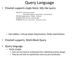 Query Language
• Cheetah supports single block, SQL-like query




   – Fact tables / virtual views-Impressions, Clicks and Actions.

• Cheetah supports Multi-Block Query

• Query language
   – Fairly simple
       • Users do not have to understand the underlying schema design
       • They do not have to repetitively write any join predicates.
 