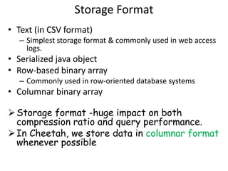 Storage Format
• Text (in CSV format)
  – Simplest storage format & commonly used in web access
    logs.
• Serialized java object
• Row-based binary array
  – Commonly used in row-oriented database systems
• Columnar binary array

 Storage format -huge impact on both
  compression ratio and query performance.
 In Cheetah, we store data in columnar format
  whenever possible
 