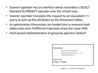 • Scanner operator has an interface which resembles a SELECT
  followed by PROJECT operator over the virtual view
• Scanner operator translates the request to an equivalent SPJ
  query to pick up the attributes on the dimension tables.
• As optimization-Dimensions are loaded into in-memory hash
  tables only once if different map tasks share the same JVM.
• Hash-based implementation of group by operator-Default
 