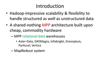 Introduction
• Hadoop-impressive scalability & flexibility to
  handle structured as well as unstructured data
• A shared-nothing MPP architecture built upon
  cheap, commodity hardware
  – MPP relational data warehouses
     • Aster-Data, DATAllegro, Infobright, Greenplum,
       ParAccel, Vertica
  – MapReduce system
 