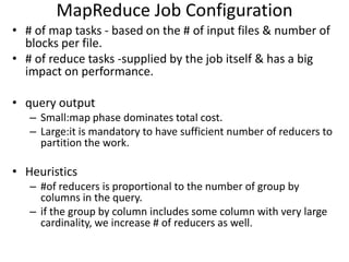 MapReduce Job Configuration
• # of map tasks - based on the # of input files & number of
  blocks per file.
• # of reduce tasks -supplied by the job itself & has a big
  impact on performance.

• query output
   – Small:map phase dominates total cost.
   – Large:it is mandatory to have sufficient number of reducers to
     partition the work.

• Heuristics
   – #of reducers is proportional to the number of group by
     columns in the query.
   – if the group by column includes some column with very large
     cardinality, we increase # of reducers as well.
 