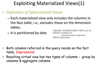 Exploiting Materialized Views(1)
• Definition of Materialized Views
   – Each materialized view only includes the columns in
     the face table, i.e., excludes those on the dimension
     tables.
   – It is partitioned by date


• Both columns referred in the query reside on the fact
  table, Impressions
• Resulting virtual view has two types of columns - group by
  columns & aggregate columns.
 