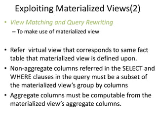 Exploiting Materialized Views(2)
• View Matching and Query Rewriting
  – To make use of materialized view


• Refer virtual view that corresponds to same fact
  table that materialized view is defined upon.
• Non-aggregate columns referred in the SELECT and
  WHERE clauses in the query must be a subset of
  the materialized view’s group by columns
• Aggregate columns must be computable from the
  materialized view’s aggregate columns.
 