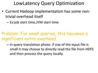 LowLatency Query Optimization
• Current Hadoop implementation has some non-
  trivial overhead itself
  – Ex:job start time,JVM start time


Problem :For small queries, this becomes a
significant extra overhead.
  – In query translation phase: if size of the input file is
    small it may choose to directly read the file from HDFS
    and then process the query locally.
 