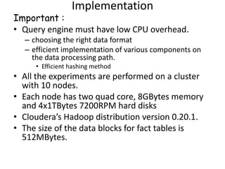 Implementation
Important :
• Query engine must have low CPU overhead.
  – choosing the right data format
  – efficient implementation of various components on
    the data processing path.
     • Efficient hashing method
• All the experiments are performed on a cluster
  with 10 nodes.
• Each node has two quad core, 8GBytes memory
  and 4x1TBytes 7200RPM hard disks
• Cloudera’s Hadoop distribution version 0.20.1.
• The size of the data blocks for fact tables is
  512MBytes.
 