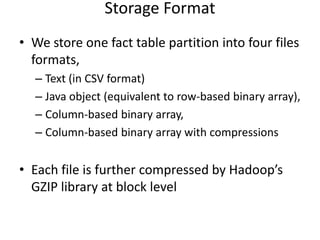 Storage Format
• We store one fact table partition into four files
  formats,
  – Text (in CSV format)
  – Java object (equivalent to row-based binary array),
  – Column-based binary array,
  – Column-based binary array with compressions


• Each file is further compressed by Hadoop’s
  GZIP library at block level
 