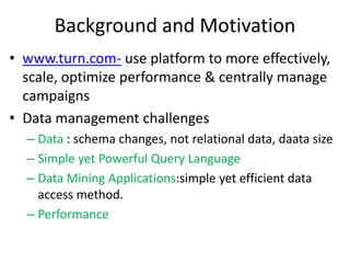 Background and Motivation
• www.turn.com- use platform to more effectively,
  scale, optimize performance & centrally manage
  campaigns
• Data management challenges
  – Data : schema changes, not relational data, daata size
  – Simple yet Powerful Query Language
  – Data Mining Applications:simple yet efficient data
    access method.
  – Performance
 
