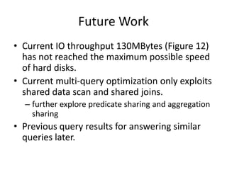 Future Work
• Current IO throughput 130MBytes (Figure 12)
  has not reached the maximum possible speed
  of hard disks.
• Current multi-query optimization only exploits
  shared data scan and shared joins.
  – further explore predicate sharing and aggregation
    sharing
• Previous query results for answering similar
  queries later.
 