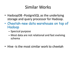 Similar Works
• HadoopDB -PostgreSQL as the underlying
  storage and query processor for Hadoop.
• Cheetah-new data warehouse on top of
  Hadoop
  – Specical purpose
  – Most data are not relational and fast evelving
    schema

• Hive -is the most similar work to cheetah
 