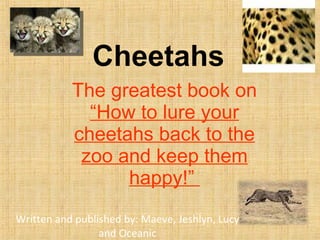 Cheetahs The greatest book on  “How to lure your cheetahs back to the zoo and keep them happy!”  Written and published by: Maeve, Jeshlyn, Lucy and Oceanic 