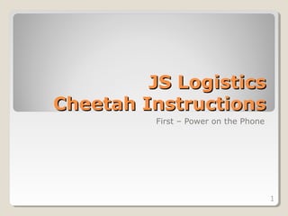 JS Logistics
Cheetah Instructions
          First – Power on the Phone




                                       1
 