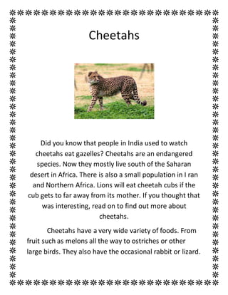 Cheetahs
Did you know that people in India used to watch
cheetahs eat gazelles? Cheetahs are an endangered
species. Now they mostly live south of the Saharan
desert in Africa. There is also a small population in I ran
and Northern Africa. Lions will eat cheetah cubs if the
cub gets to far away from its mother. If you thought that
was interesting, read on to find out more about
cheetahs.
Cheetahs have a very wide variety of foods. From
fruit such as melons all the way to ostriches or other
large birds. They also have the occasional rabbit or lizard.
 