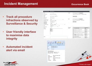 Incident Management        Occurrence Book




• Track all procedure
  infractions observed by
  Surveillance & Security

• User friendly interface
  to maximise data
  integrity

• Automated incident
  alert via email
 