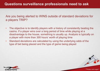 Questions surveillance professionals need to ask,[object Object],Are you being alerted to WINS outside of standard deviations for a players TRIP?,[object Object],The objective is to identify players with a history of consistently beating the casino. If a player wins over a long period of time while playing at a disadvantage to the house, something is usually up. Analysis is typically on a player with more than 300 hours’ worth of playing time,[object Object],Standard deviations are calculated by using the underlying odds of the type of bet being placed and the type of game being played,[object Object]