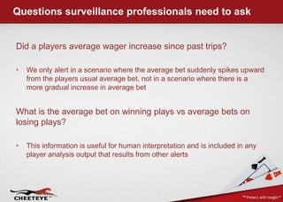 Questions surveillance professionals need to ask,[object Object],Did a players average wager increase since past trips?,[object Object],We only alert in a scenario where the average bet suddenly spikes upward from the players usual average bet, not in a scenario where there is a more gradual increase in average bet,[object Object],What is the average bet on winning plays vs average bets on losing plays?,[object Object],This information is useful for human interpretation and is included in any player analysis output that results from other alerts,[object Object]