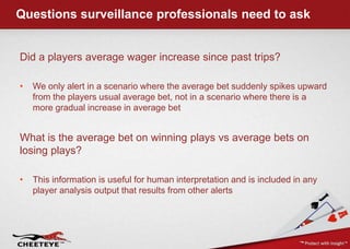 Questions surveillance professionals need to askDid a players average wager increase since past trips?We only alert in a scenario where the average bet suddenly spikes upward from the players usual average bet, not in a scenario where there is a more gradual increase in average betWhat is the average bet on winning plays vs average bets on losing plays?This information is useful for human interpretation and is included in any player analysis output that results from other alerts