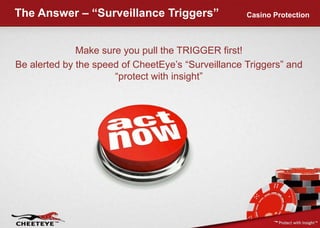 The Answer – “Surveillance Triggers”Casino ProtectionMake sure you pull the TRIGGER first! Be alerted by the speed of CheetEye’s “Surveillance Triggers” and “protect with insight”