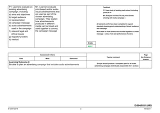 P1: Learners evaluate an
existing advertising
campaign, including:
a) aims and objectives
b) target audience
c) representation
d) campaign message
e) audio advertisements
used in the campaign
f ) relevant legal and
ethical issues
g) regulatory bodies
h) method
M1: Learners evaluate
print-based and/or audio-
visual advertisements that
are used as part of the
chosen advertising
campaign. They explain
how advertisements
produced in different
media can be linked and
used together to convey
the campaign message
Feedback
P1 Case study of existing radio advert including
points A-H -
M1 Analysis of linked TV and print adverts
showing full media campaign –
All elements (A-H) have been completed to a good
standard showing good understanding of brand, audience
and campaign.
Nice detail on how adverts have worked together to create
message – colour, font and performance of actors.
Grade
MERIT
Assessment Criteria
Teacher comment
Page
No./Evidence
location
Pass Merit Distinction
Learning Outcome 2:
Be able to plan an advertising campaign that includes audio advertisements
Groups should produce a competent plan for an audio
advertising campaign (individually responsible for 1 section)
D/504/0511/URS
© OCR 2015 2 Version 1
 