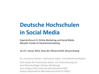 Deutsche Hochschulen
in Social Media
Expertenforum III: Online Marketing und Social Media
Aktuelle Trends im Hochschulmarketing


16./17. Januar 2012, Haus der Wissenschaft, Braunschweig


Dr. Constance Richter, Hochschule Aalen, Technikkommunikation
Eine Studie der Hochschule Aalen, mit Unterstützung von
Axel Woisetschläger (Online Marketing)
Lena Hoppe (Internationale Betriebswirtschaft)
Andrea Meyerdierks (Betriebswirtschaft für KMU)
 