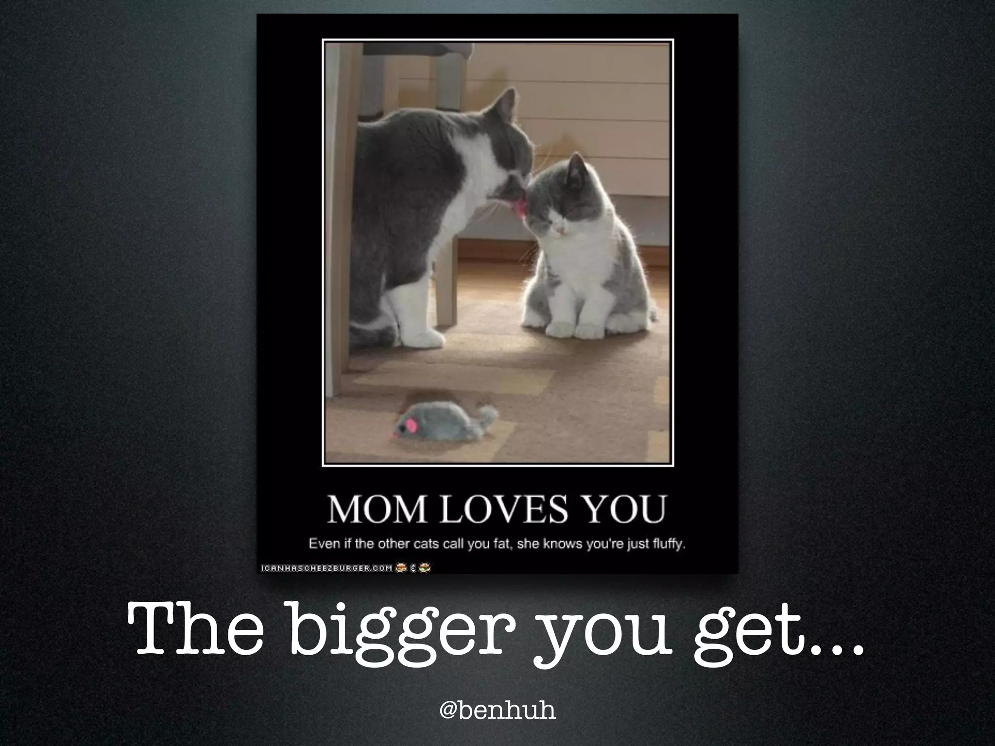 The bigger you get...
        @benhuh
 