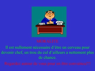 MORALITE Il est nullement nécessaire d’être un cerveau pour devenir chef, un trou du cul d’ailleurs a nettement plus de chance. Regardez autour de vous pour en être convaincu!!! 