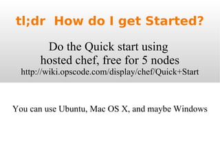 tl;dr  How do I get Started? Do the Quick start using  hosted chef, free for 5 nodes  http://wiki.opscode.com/display/chef/Quick+Start You can use Ubuntu, Mac OS X, and maybe Windows 